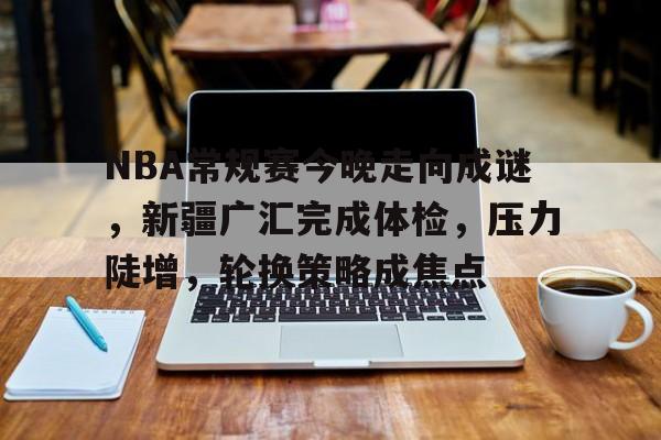 开云体育-NBA常规赛今晚走向成谜，新疆广汇完成体检，压力陡增，轮换策略成焦点的简单介绍